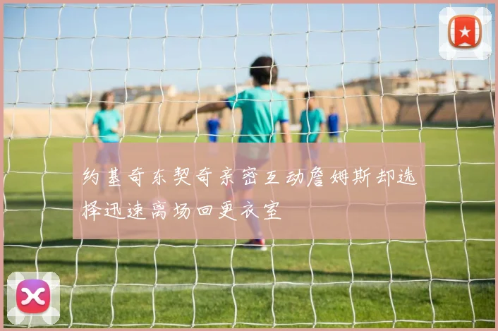约基奇东契奇亲密互动詹姆斯却选择迅速离场回更衣室
