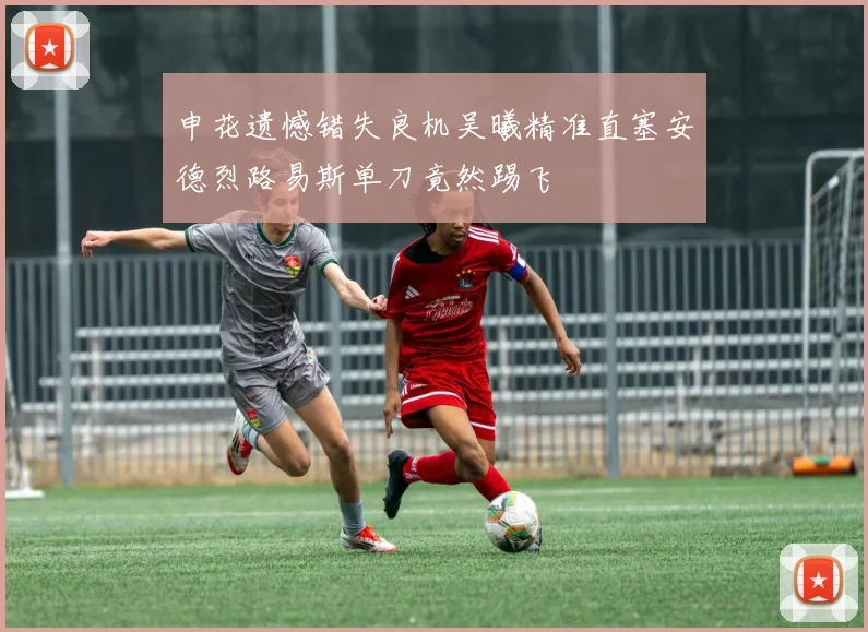 申花遗憾错失良机吴曦精准直塞安德烈路易斯单刀竟然踢飞