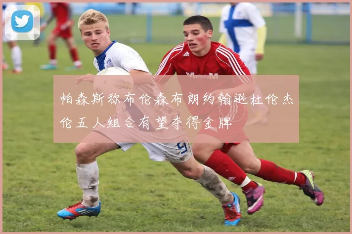 帕森斯称布伦森布朗约翰逊杜伦杰伦五人组合有望夺得金牌