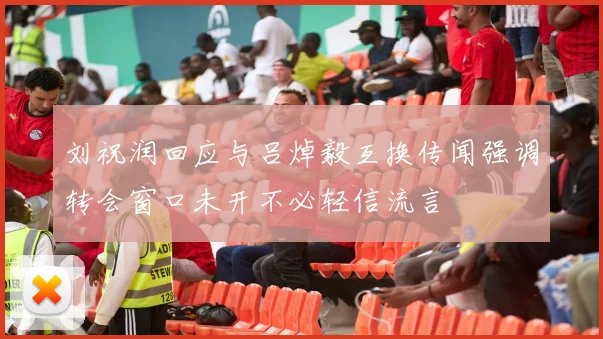 刘祝润回应与吕焯毅互换传闻强调转会窗口未开不必轻信流言