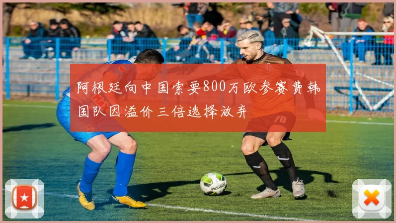 阿根廷向中国索要800万欧参赛费韩国队因溢价三倍选择放弃