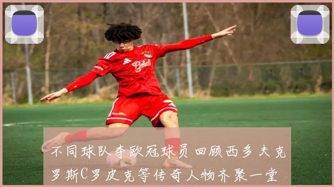 不同球队夺欧冠球员回顾西多夫克罗斯C罗皮克等传奇人物齐聚一堂