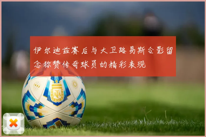伊尔迪兹赛后与大卫路易斯合影留念称赞传奇球员的精彩表现