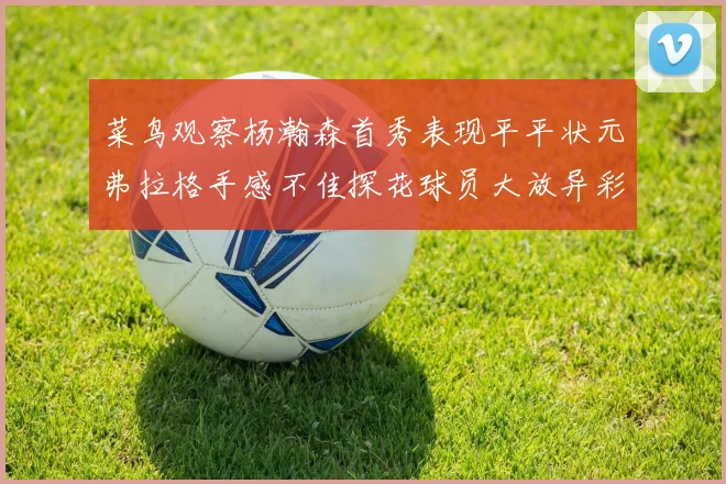 菜鸟观察杨瀚森首秀表现平平状元弗拉格手感不佳探花球员大放异彩砍下34分7篮板
