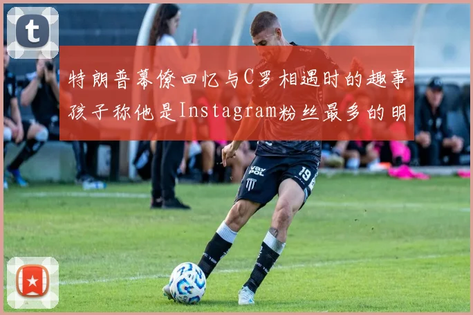 特朗普幕僚回忆与C罗相遇时的趣事孩子称他是Instagram粉丝最多的明星