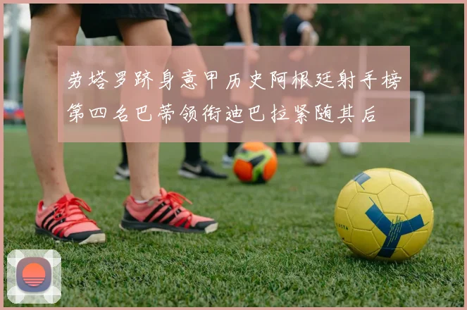 劳塔罗跻身意甲历史阿根廷射手榜第四名巴蒂领衔迪巴拉紧随其后