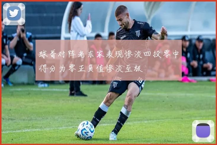球哥对阵老东家表现惨淡四投零中得分为零正负值惨淡至极