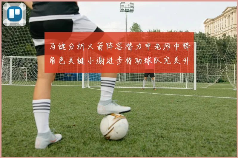 马健分析火箭阵容潜力申老师中锋角色关键小谢进步将助球队完美升级