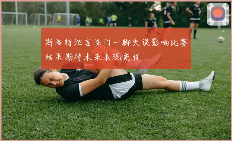 斯洛特坦言临门一脚失误影响比赛结果期待未来表现更佳