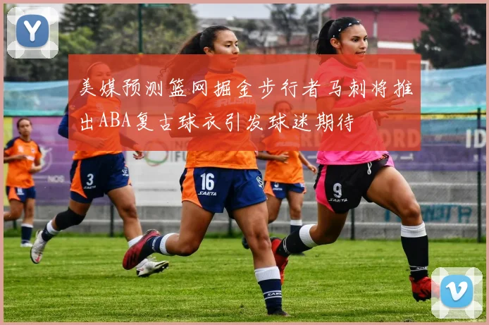美媒预测篮网掘金步行者马刺将推出ABA复古球衣引发球迷期待