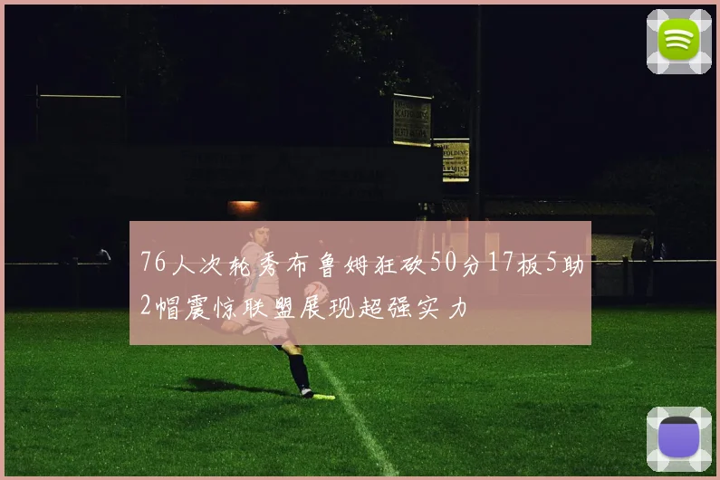 76人次轮秀布鲁姆狂砍50分17板5助2帽震惊联盟展现超强实力