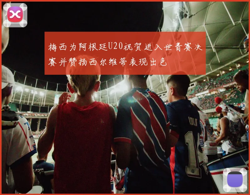 梅西为阿根廷U20祝贺进入世青赛决赛并赞扬西尔维蒂表现出色