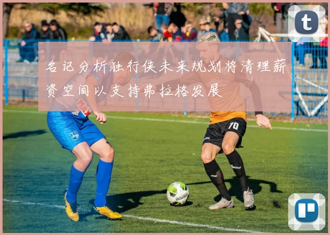 名记分析独行侠未来规划将清理薪资空间以支持弗拉格发展