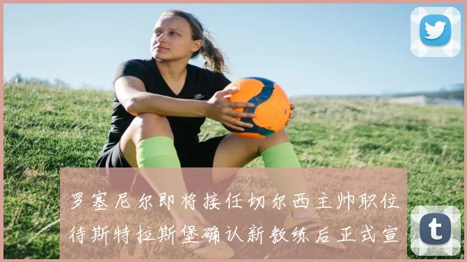 罗塞尼尔即将接任切尔西主帅职位待斯特拉斯堡确认新教练后正式宣布