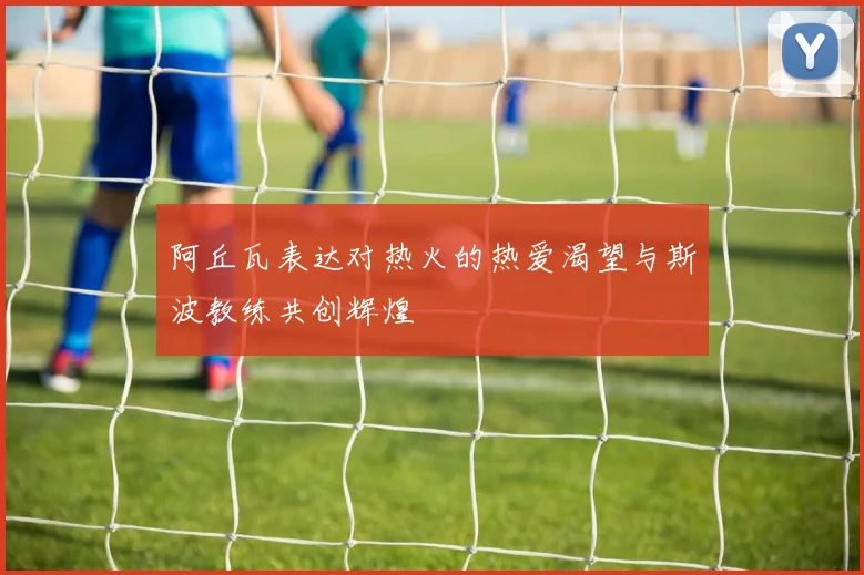 阿丘瓦表达对热火的热爱渴望与斯波教练共创辉煌