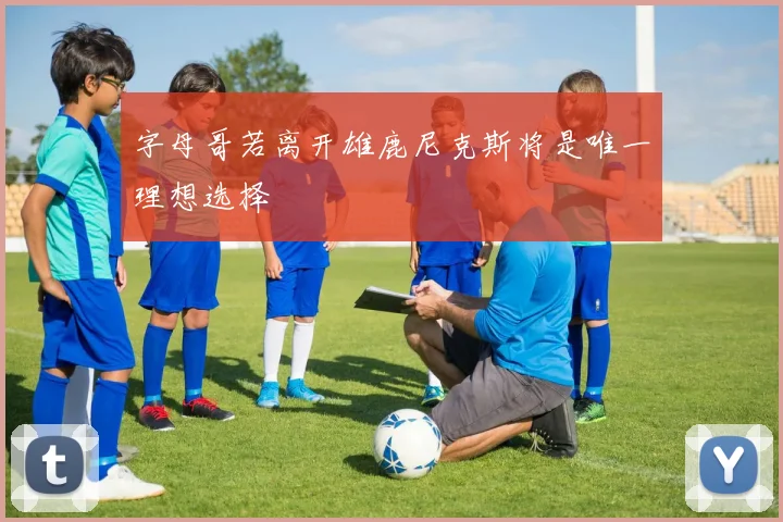 字母哥若离开雄鹿尼克斯将是唯一理想选择