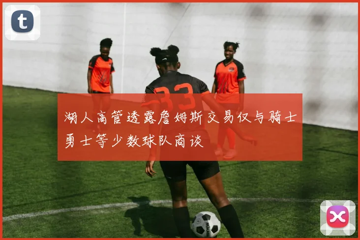 湖人高管透露詹姆斯交易仅与骑士勇士等少数球队商谈